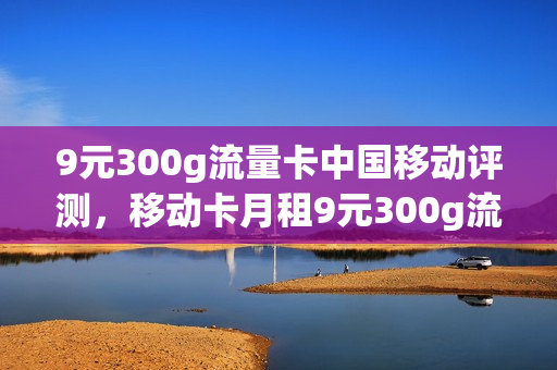 9元300g流量卡中国移动评测，移动卡月租9元300g流量(移动月租9块钱100g流量300分钟主叫)