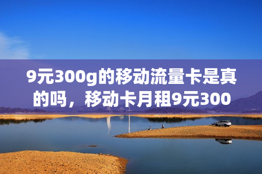 9元300g的移动流量卡是真的吗，移动卡月租9元300g流量(移动9元20g流量300分钟)