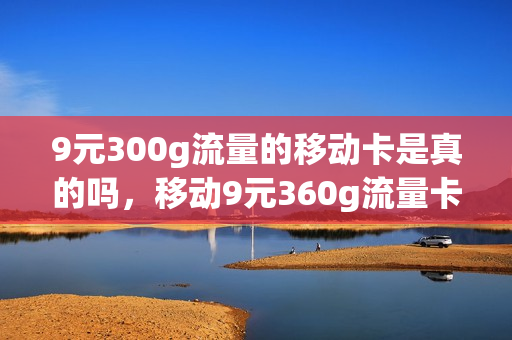 9元300g流量的移动卡是真的吗，移动9元360g流量卡是真的吗(移动九块钱600g电话卡是真的吗)
