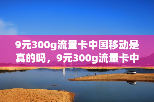 9元300g流量卡中国移动是真的吗，9元300g流量卡中国移动是真的吗吗(9块钱300g流量)