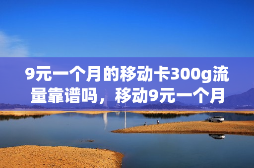 9元一个月的移动卡300g流量靠谱吗，移动9元一个月的是什么卡(移动9元月租卡360g流量是真的吗)