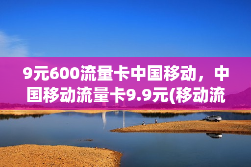 9元600流量卡中国移动，中国移动流量卡9.9元(移动流量卡9元月租)