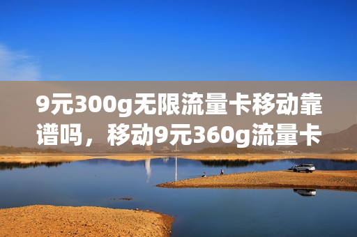 9元300g无限流量卡移动靠谱吗，移动9元360g流量卡是真的吗(中国移动9元360g流量)