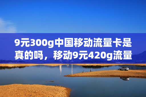 9元300g中国移动流量卡是真的吗，移动9元420g流量卡(移动9元20g流量300分钟)