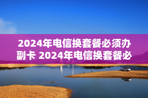 2024年电信换套餐必须办副卡 2024年电信换套餐必须办副卡吗