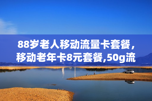 88岁老人移动流量卡套餐，移动老年卡8元套餐,50g流量(移动老年8元套餐外流量收费标准)