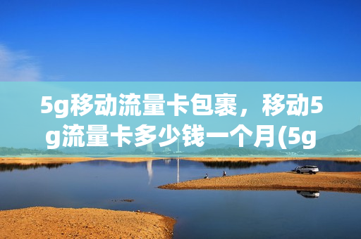 5g移动流量卡包裹，移动5g流量卡多少钱一个月(5g移动流量卡包裹,移动5g流量卡多少钱一个月)