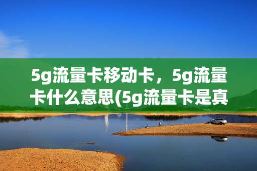 5g流量卡移动卡，5g流量卡什么意思(5g流量卡是真的5g吗)