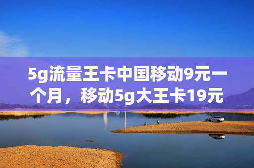 5g流量王卡中国移动9元一个月，移动5g大王卡19元套餐(移动大王卡5g多少钱一个月)