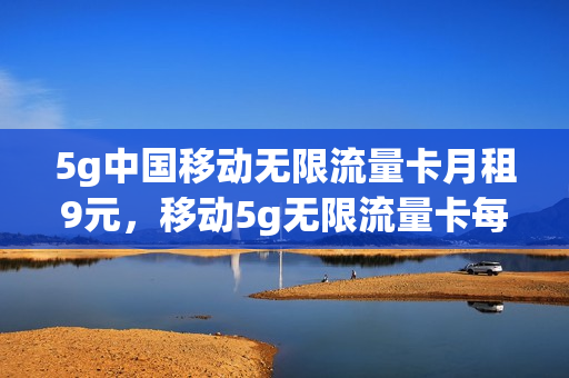 5g中国移动无限流量卡月租9元，移动5g无限流量卡每月多少钱(移动5g无限流量套餐价格)
