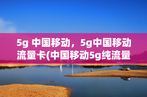 5g 中国移动，5g中国移动流量卡(中国移动5g纯流量卡)