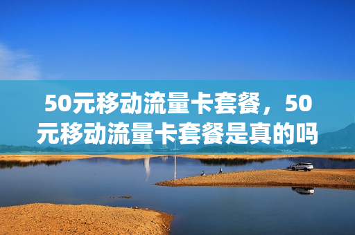 50元移动流量卡套餐，50元移动流量卡套餐是真的吗(移动50块钱能买多少流量)