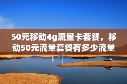 50元移动4g流量卡套餐，移动50元流量套餐有多少流量(移动50块钱多少流量)
