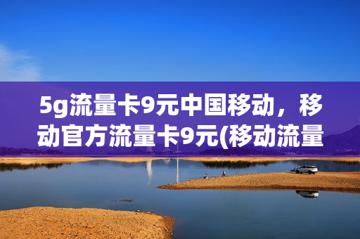 5g流量卡9元中国移动，移动官方流量卡9元(移动流量卡9.9元100g是真的吗)