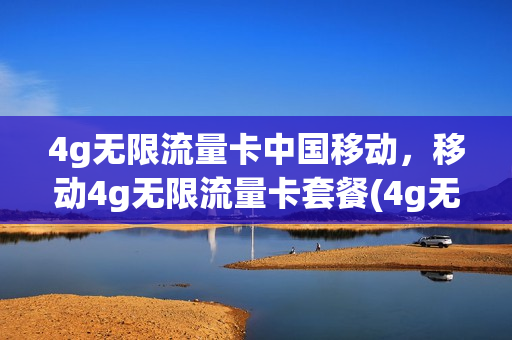 4g无限流量卡中国移动，移动4g无限流量卡套餐(4g无限流量卡中国移动,移动4g无限流量卡套餐能用吗)