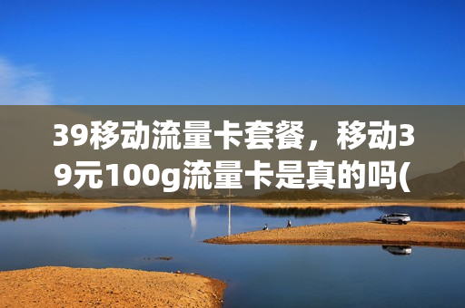 39移动流量卡套餐，移动39元100g流量卡是真的吗(移动39元多少流量)