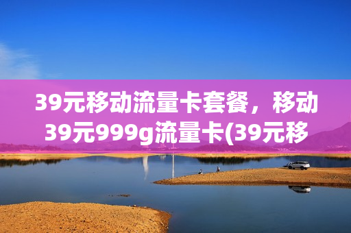 39元移动流量卡套餐，移动39元999g流量卡(39元移动流量卡套餐,移动39元999g流量卡可以用吗)