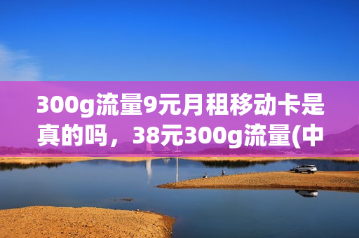 300g流量9元月租移动卡是真的吗，38元300g流量(中国移动39元300g流量)