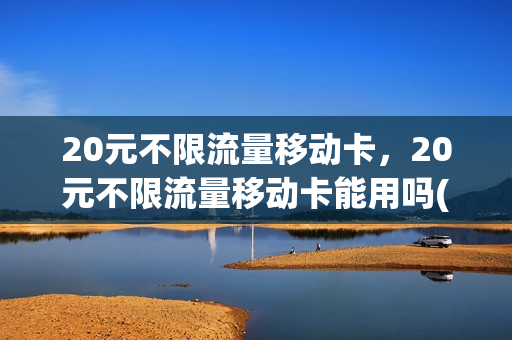 20元不限流量移动卡，20元不限流量移动卡能用吗(移动20元不限量流量套餐怎么办理)