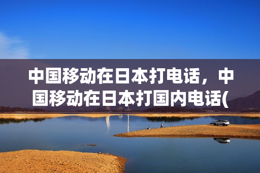 中国移动在日本打电话，中国移动在日本打国内电话(中国移动往日本打电话)