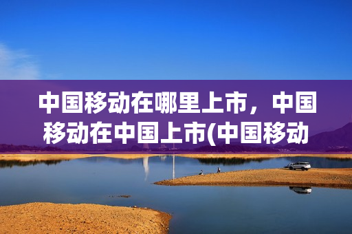 中国移动在哪里上市，中国移动在中国上市(中国移动公司上市地点)