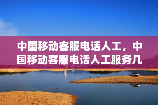 中国移动客服电话人工，中国移动客服电话人工服务几点开始(移动客服电话人工服务几点上班时间)