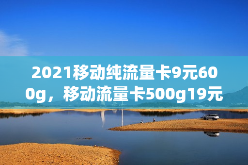 2021移动纯流量卡9元600g，移动流量卡500g19元(移动流量卡9元360g)