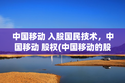 中国移动 入股国民技术，中国移动 股权(中国移动的股份)