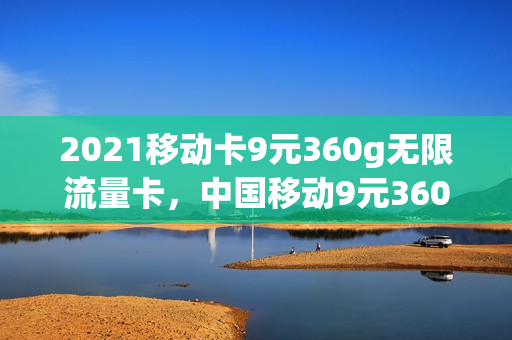 2021移动卡9元360g无限流量卡，中国移动9元360g流量卡(移动的9元360g流量卡)