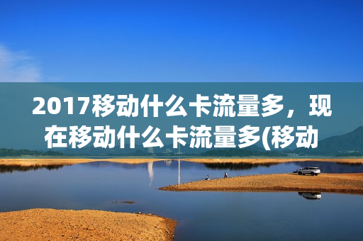 2017移动什么卡流量多，现在移动什么卡流量多(移动的什么卡流量多)