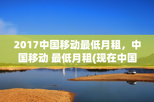 2017中国移动最低月租，中国移动 最低月租(现在中国移动最低月租是多少钱)