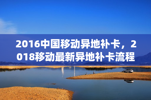 2016中国移动异地补卡，2018移动最新异地补卡流程(移动用户异地补卡)