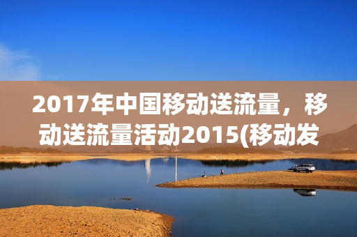 2017年中国移动送流量，移动送流量活动2015(移动发2019送流量截止日期)
