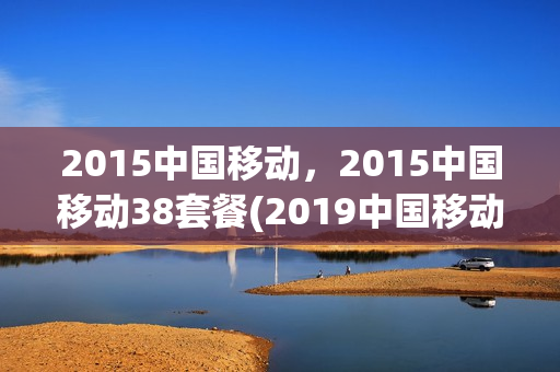 2015中国移动，2015中国移动38套餐(2019中国移动38元套餐详情)