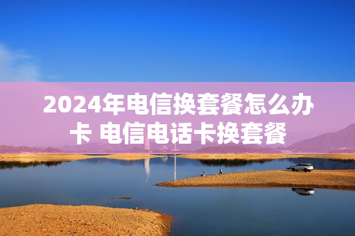2024年电信换套餐怎么办卡 电信电话卡换套餐