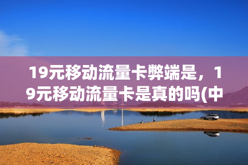 19元移动流量卡弊端是，19元移动流量卡是真的吗(中国移动的19元流量卡)
