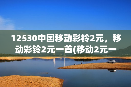 12530中国移动彩铃2元，移动彩铃2元一首(移动2元一首的彩铃在哪下)