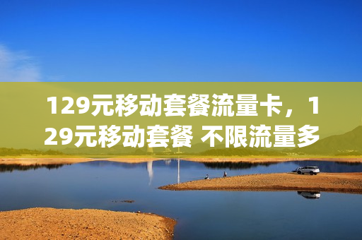129元移动套餐流量卡，129元移动套餐 不限流量多少g(移动129元宽带套餐手机流量有多少)