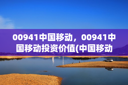 00941中国移动，00941中国移动投资价值(中国移动股价分析)