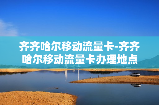 齐齐哈尔移动流量卡-齐齐哈尔移动流量卡办理地点
