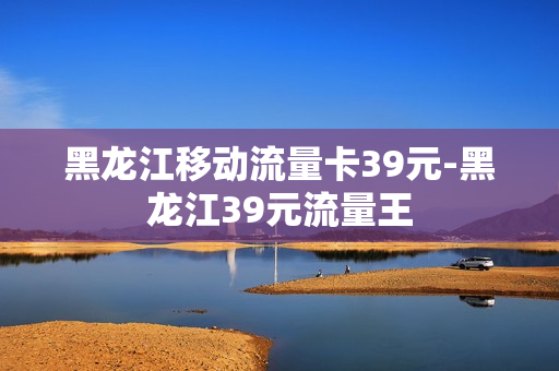 黑龙江移动流量卡39元-黑龙江39元流量王