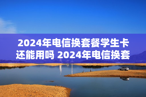 2024年电信换套餐学生卡还能用吗 2024年电信换套餐学生卡还能用吗