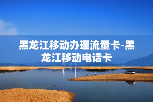黑龙江移动办理流量卡-黑龙江移动电话卡