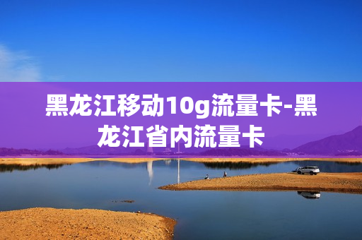 黑龙江移动10g流量卡-黑龙江省内流量卡