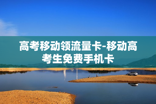 高考移动领流量卡-移动高考生免费手机卡