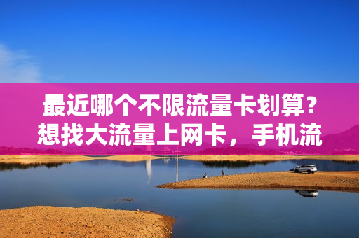 最近哪个不限流量卡划算？想找大流量上网卡，手机流量卡少入坑