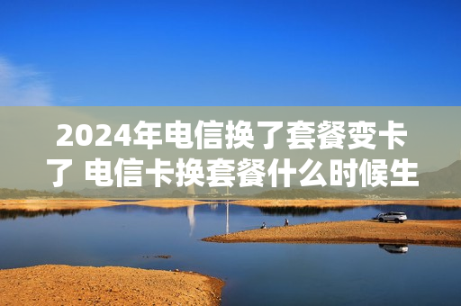 2024年电信换了套餐变卡了 电信卡换套餐什么时候生效