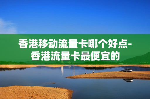 香港移动流量卡哪个好点-香港流量卡最便宜的