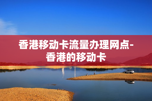 香港移动卡流量办理网点-香港的移动卡