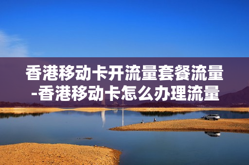 香港移动卡开流量套餐流量-香港移动卡怎么办理流量